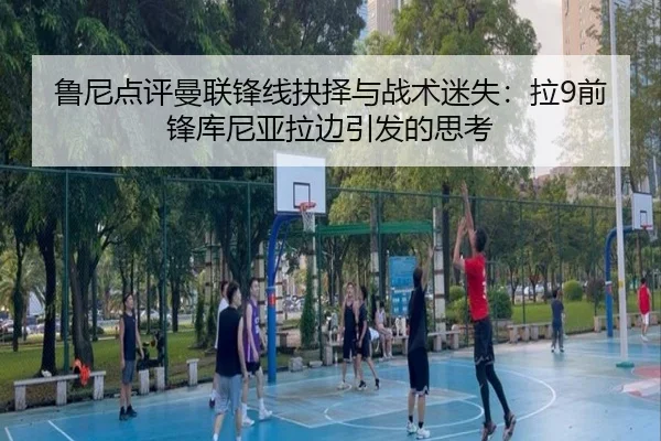 鲁尼点评曼联锋线抉择与战术迷失：拉9前锋库尼亚拉边引发的思考
